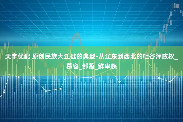 天宇优配 原创民族大迁徙的典型-从辽东到西北的吐谷浑政权_慕容_部落_鲜卑族