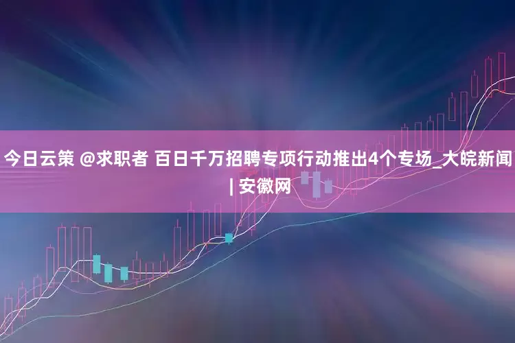 今日云策 @求职者 百日千万招聘专项行动推出4个专场_大皖新闻 | 安徽网