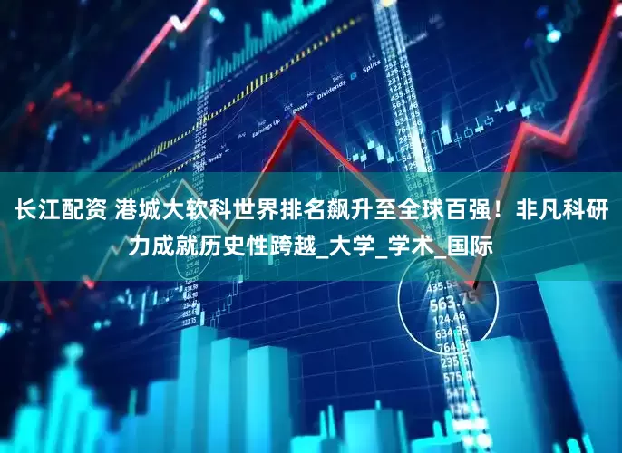 长江配资 港城大软科世界排名飙升至全球百强！非凡科研力成就历史性跨越_大学_学术_国际