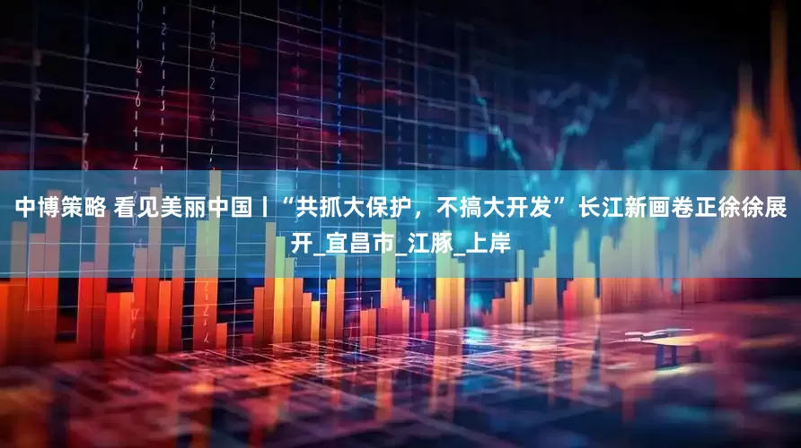 中博策略 看见美丽中国丨“共抓大保护，不搞大开发” 长江新画卷正徐徐展开_宜昌市_江豚_上岸