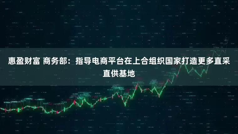 惠盈财富 商务部：指导电商平台在上合组织国家打造更多直采直供基地