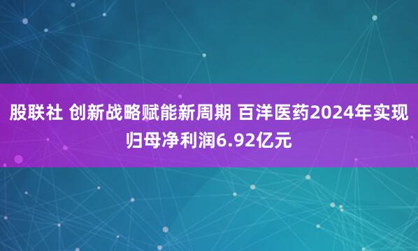 股联社 创新战略赋能新周期 百洋医药2024年实现归母净利润6.92亿元