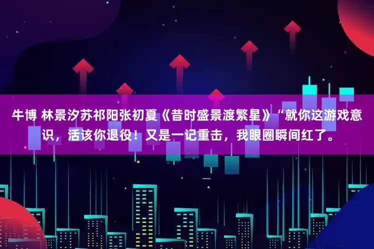 牛博 林景汐苏祁阳张初夏《昔时盛景渡繁星》“就你这游戏意识，活该你退役！又是一记重击，我眼圈瞬间红了。